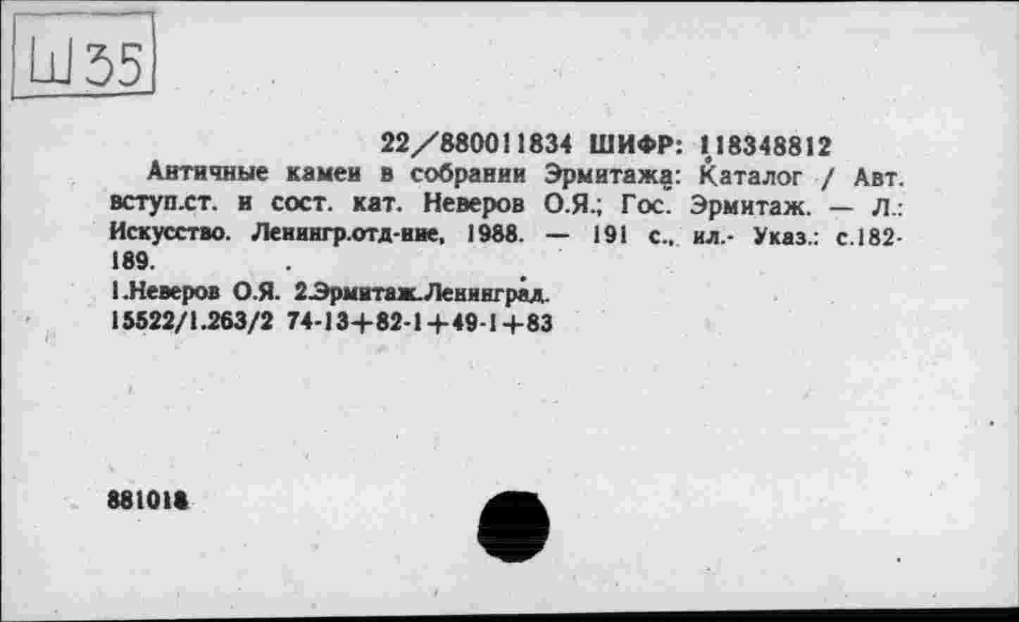 ﻿22/880011834 ШИФР: 118348812
Античные камеи в собрании Эрмитажа: Каталог / Авт. вступ-ст. и с ост. кат. Неверов О.Я.; Гос. Эрмитаж. — Л.: Искусство. Ленингр.отд-вие, 1988. — 191 с., ил.- Указ.: с. 182-189.
1.Неверов О.Я. 2-Эрмитаж. Ленинград.
15522/1.263/2 74-134-82-1+49-1+83
88101«